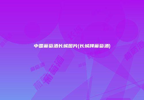 中国葡萄酒长城图片(长城牌葡萄酒)