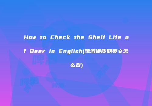 How to Check the Shelf Life of Beer in English(啤酒保质期英文怎么看)