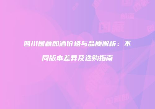 四川国藏郎酒价格与品质解析：不同版本差异及选购指南
