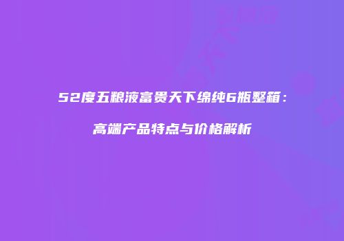 52度五粮液富贵天下绵纯6瓶整箱：高端产品特点与价格解析