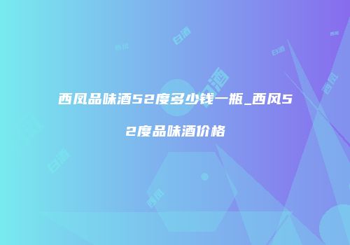 西凤品味酒52度多少钱一瓶_西风52度品味酒价格