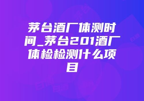茅台酒厂体测时间_茅台201酒厂体检检测什么项目