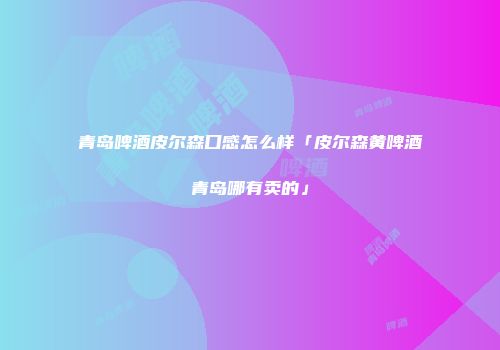 青岛啤酒皮尔森口感怎么样「皮尔森黄啤酒青岛哪有卖的」