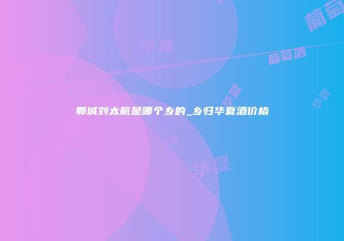 郸城刘太航是哪个乡的_乡归华夏酒价格