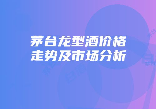 茅台龙型酒价格走势及市场分析