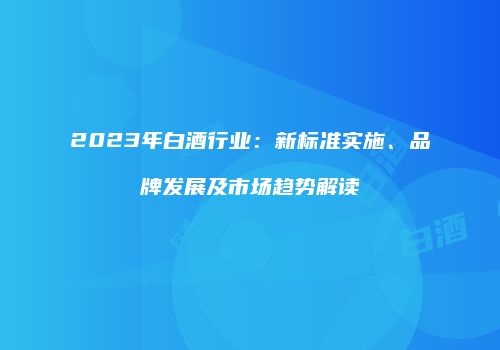 2023年白酒行业：新标准实施、品牌发展及市场趋势解读