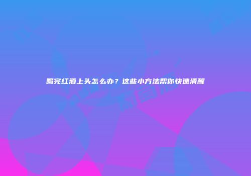 喝完红酒上头怎么办？这些小方法帮你快速清醒