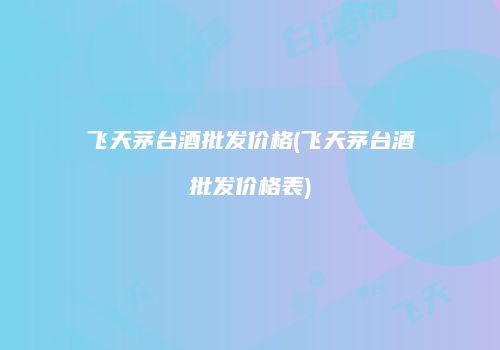 飞天茅台酒批发价格(飞天茅台酒批发价格表)