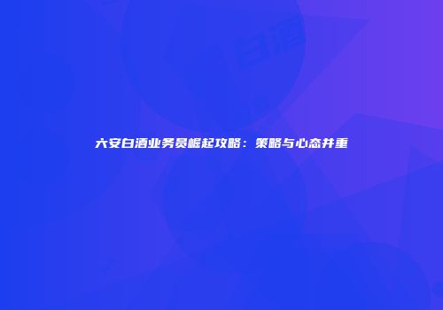 六安白酒业务员崛起攻略：策略与心态并重