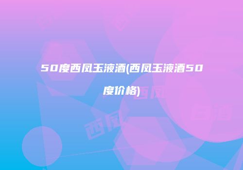 50度西凤玉液酒(西凤玉液酒50度价格)