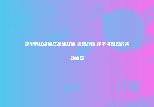 郑州市红酒酒庄品味红酒,领略醇香,你不可错过的美妙体验