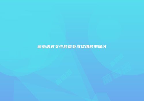 葡萄酒对女性的益处与饮用频率探讨