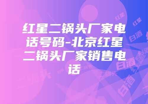 红星二锅头厂家电话号码-北京红星二锅头厂家销售电话