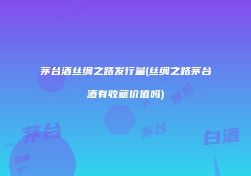 茅台酒丝绸之路发行量(丝绸之路茅台酒有收藏价值吗)