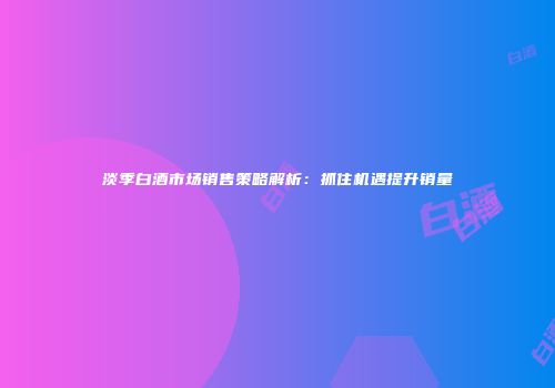 淡季白酒市场销售策略解析：抓住机遇提升销量