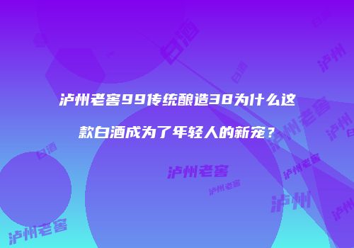 泸州老窖99传统酿造38为什么这款白酒成为了年轻人的新宠？