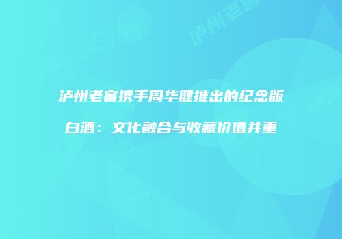 泸州老窖携手周华健推出的纪念版白酒：文化融合与收藏价值并重