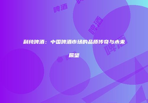 利纯啤酒：中国啤酒市场的品质传奇与未来展望