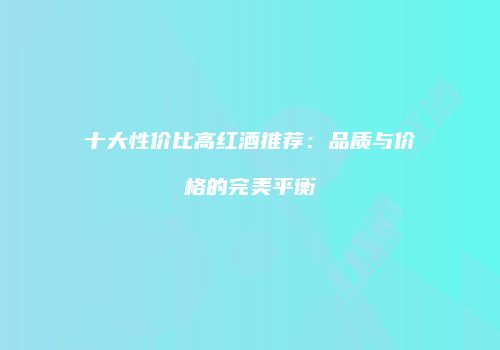 十大性价比高红酒推荐：品质与价格的完美平衡
