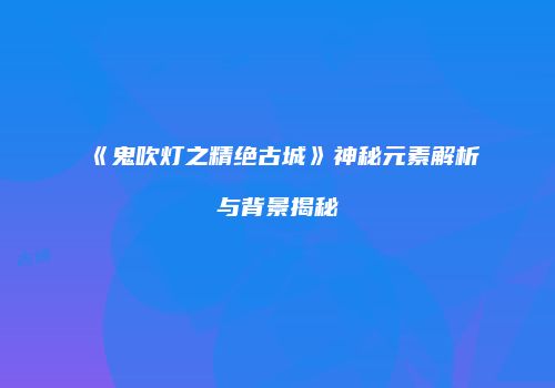 《鬼吹灯之精绝古城》神秘元素解析与背景揭秘