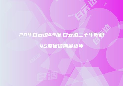 20年白云边45度,白云边二十年陈酿45度保值期多少年