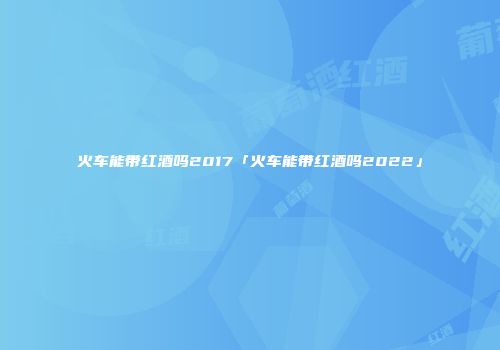 火车能带红酒吗2017「火车能带红酒吗2022」