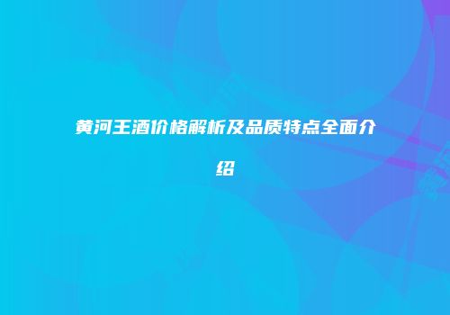 黄河王酒价格解析及品质特点全面介绍