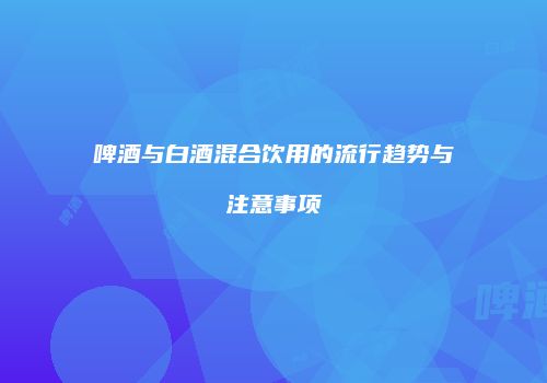 啤酒与白酒混合饮用的流行趋势与注意事项