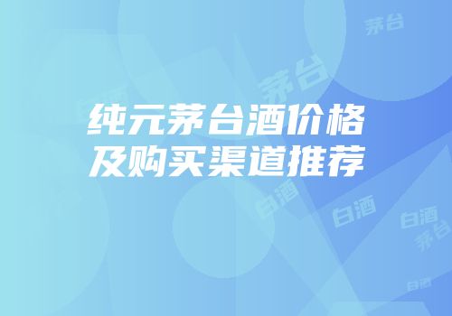 纯元茅台酒价格及购买渠道推荐
