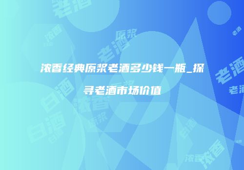 浓香经典原浆老酒多少钱一瓶_探寻老酒市场价值