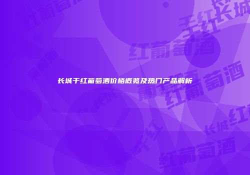长城干红葡萄酒价格概览及热门产品解析
