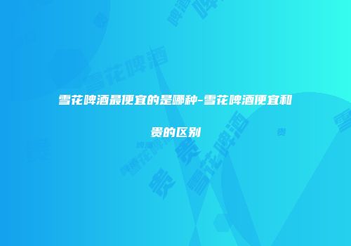 雪花啤酒最便宜的是哪种-雪花啤酒便宜和贵的区别