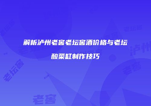 解析泸州老窖老坛窖酒价格与老坛酸菜缸制作技巧