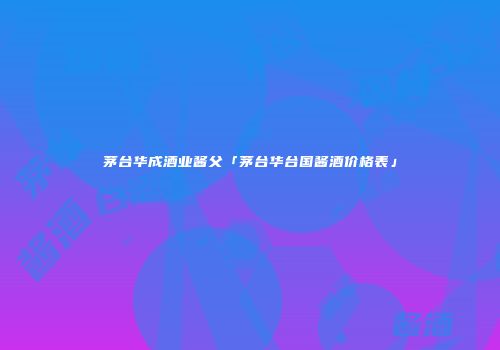 茅台华成酒业酱父「茅台华台国酱酒价格表」