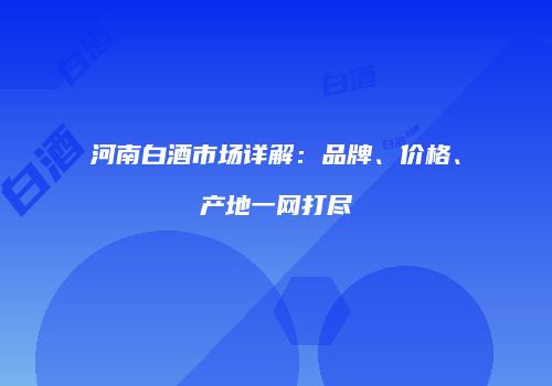 河南白酒市场详解：品牌、价格、产地一网打尽