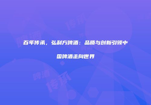 百年传承，弘利方啤酒：品质与创新引领中国啤酒走向世界