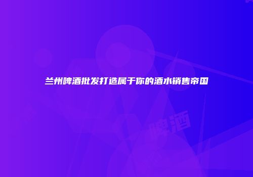 兰州啤酒批发打造属于你的酒水销售帝国