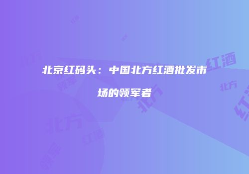北京红码头：中国北方红酒批发市场的领军者