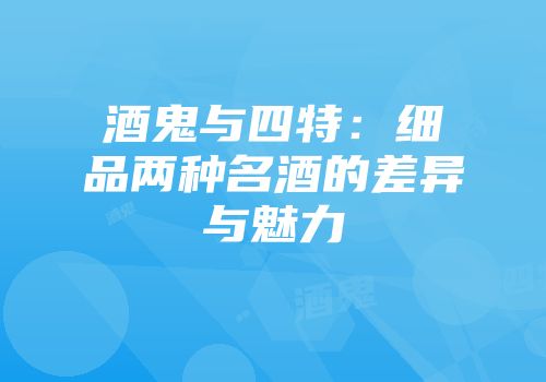 酒鬼与四特：细品两种名酒的差异与魅力