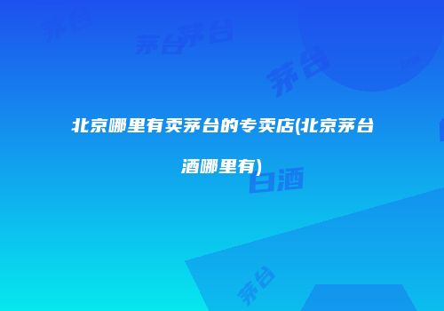 北京哪里有卖茅台的专卖店(北京茅台酒哪里有)