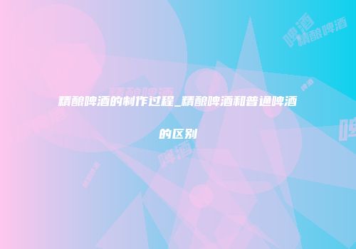 精酿啤酒的制作过程_精酿啤酒和普通啤酒的区别