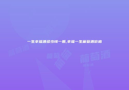 一生幸福酒多少钱一瓶,幸福一生葡萄酒价格