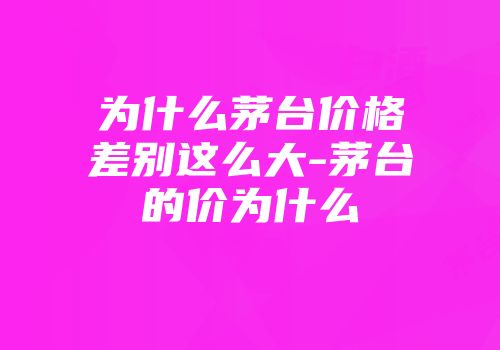 为什么茅台价格差别这么大-茅台的价为什么