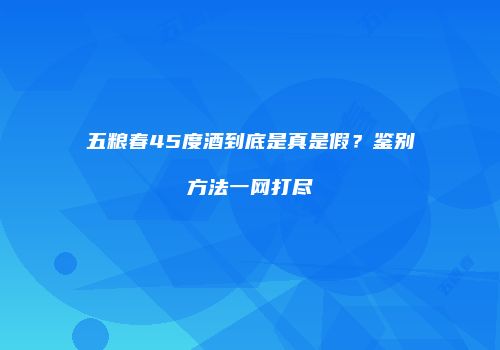 五粮春45度酒到底是真是假？鉴别方法一网打尽