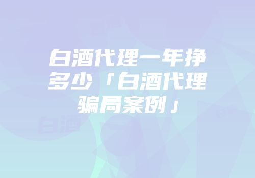 白酒代理一年挣多少「白酒代理骗局案例」
