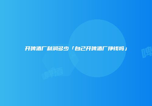 开啤酒厂利润多少「自己开啤酒厂挣钱吗」