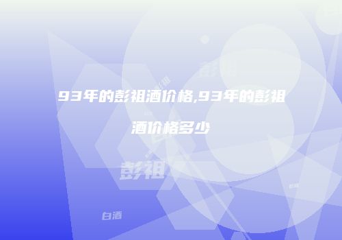 93年的彭祖酒价格,93年的彭祖酒价格多少