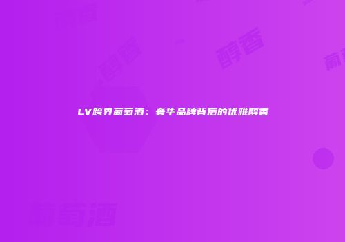 LV跨界葡萄酒：奢华品牌背后的优雅醇香