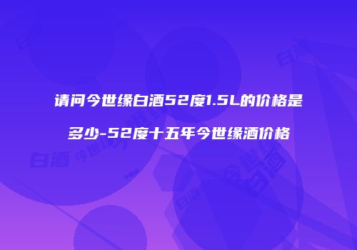 请问今世缘白酒52度1.5L的价格是多少-52度十五年今世缘酒价格