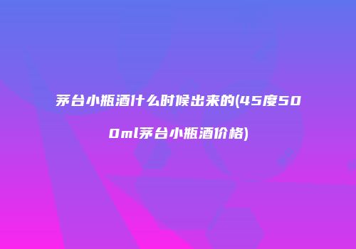 茅台小瓶酒什么时候出来的(45度500ml茅台小瓶酒价格)